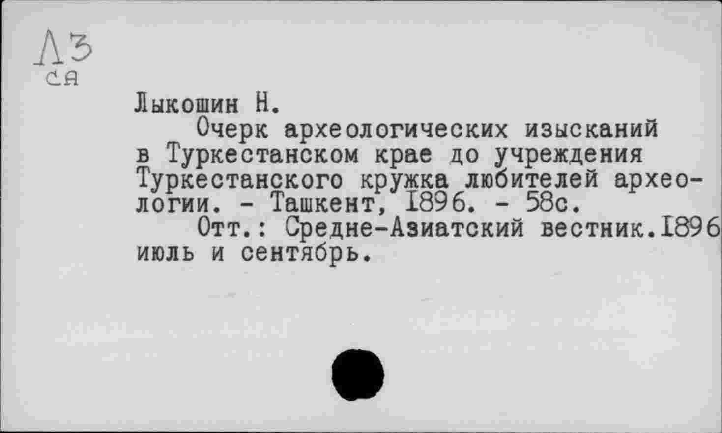 ﻿АЪ
Cfl
Лыкошин Н.
Очерк археологических изысканий в Туркестанском крае до учреждения Туркестанского кружка любителей археологии. - Ташкент, 1896. - 58с.
Отт.: Средне-Азиатский вестник.1896 июль и сентябрь.